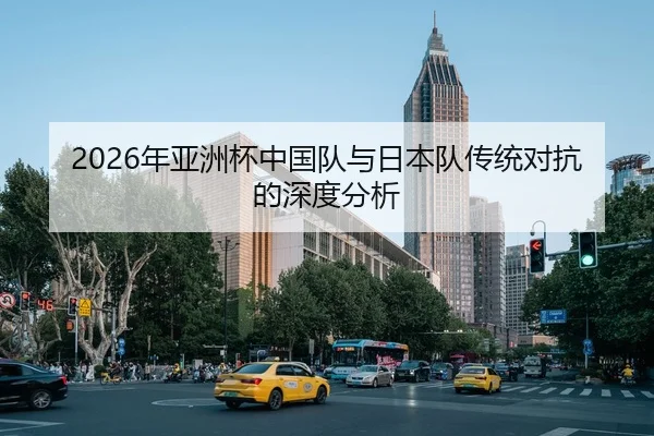 2026年亚洲杯中国队与日本队传统对抗的深度分析